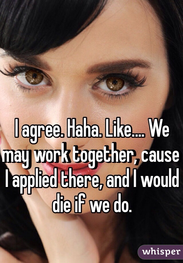 I agree. Haha. Like.... We may work together, cause I applied there, and I would die if we do. 