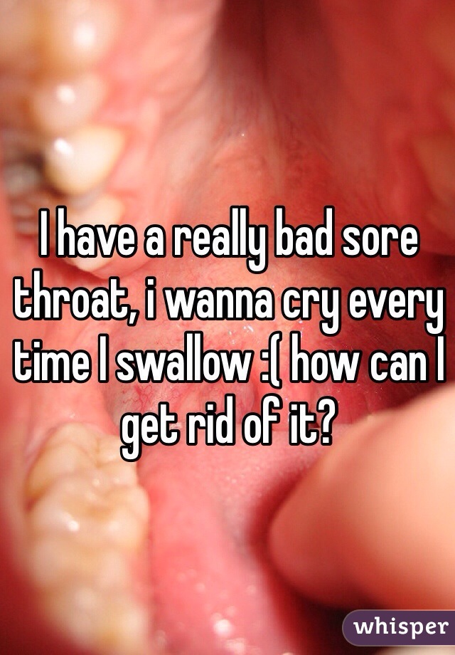 I have a really bad sore throat, i wanna cry every time I swallow :( how can I get rid of it?