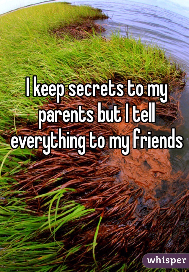 I keep secrets to my parents but I tell everything to my friends