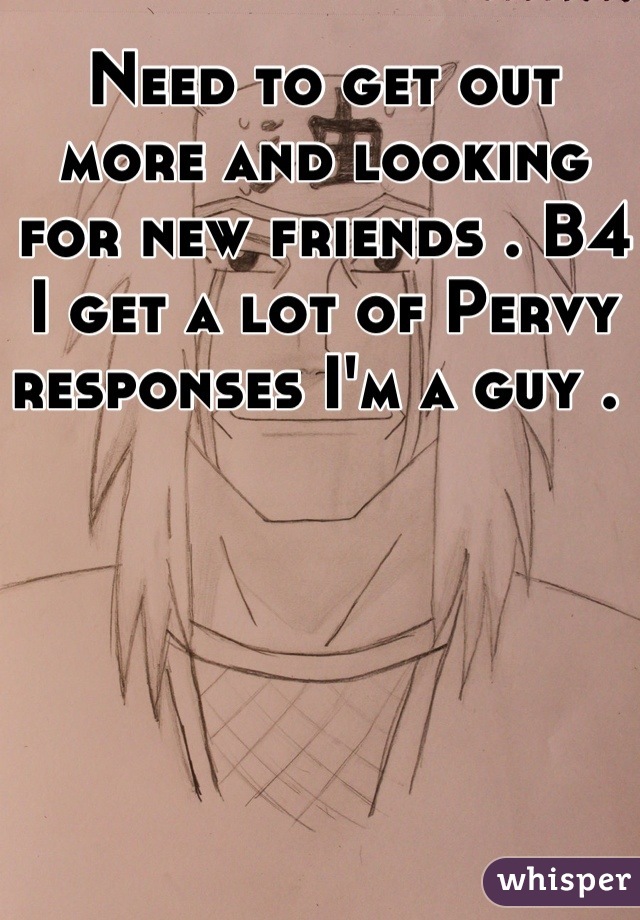 Need to get out more and looking for new friends . B4 I get a lot of Pervy responses I'm a guy . 