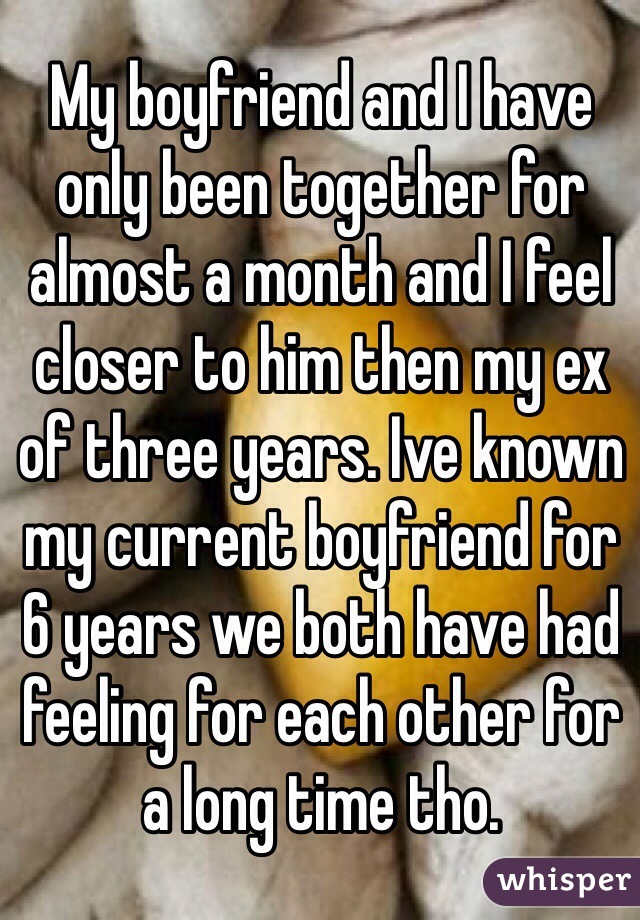 My boyfriend and I have only been together for almost a month and I feel closer to him then my ex of three years. Ive known my current boyfriend for 6 years we both have had feeling for each other for a long time tho. 