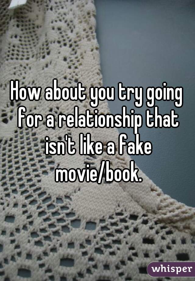 How about you try going for a relationship that isn't like a fake movie/book.