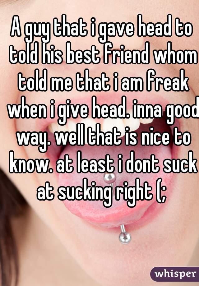 A guy that i gave head to told his best friend whom told me that i am freak when i give head. inna good way. well that is nice to know. at least i dont suck at sucking right (; 