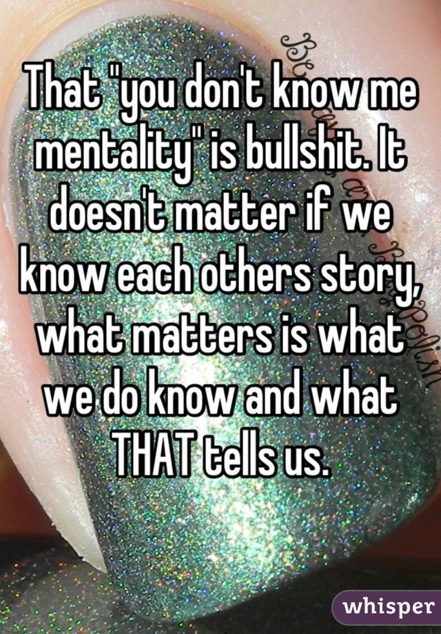That "you don't know me mentality" is bullshit. It doesn't matter if we know each others story, what matters is what we do know and what THAT tells us.