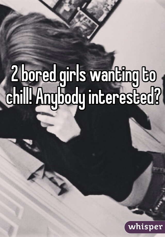 2 bored girls wanting to chill! Anybody interested? 