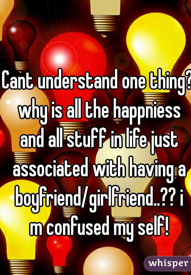 Cant understand one thing? why is all the happniess and all stuff in life just associated with having a boyfriend/girlfriend..?? i m confused my self!