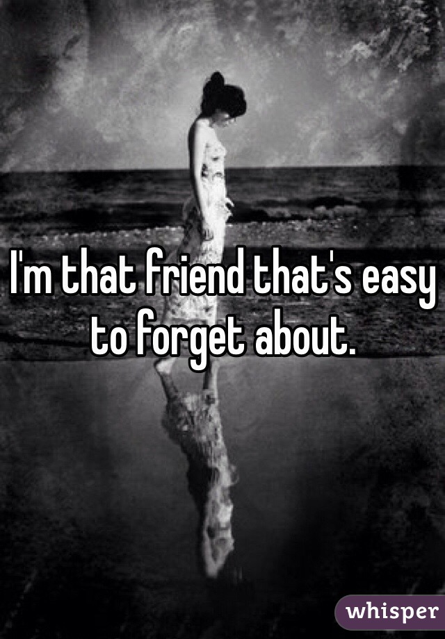 I'm that friend that's easy to forget about.