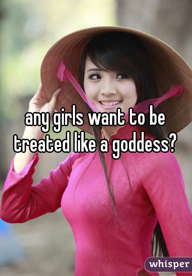 any girls want to be treated like a goddess? 