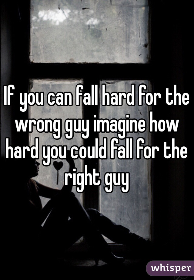 If you can fall hard for the wrong guy imagine how hard you could fall for the right guy