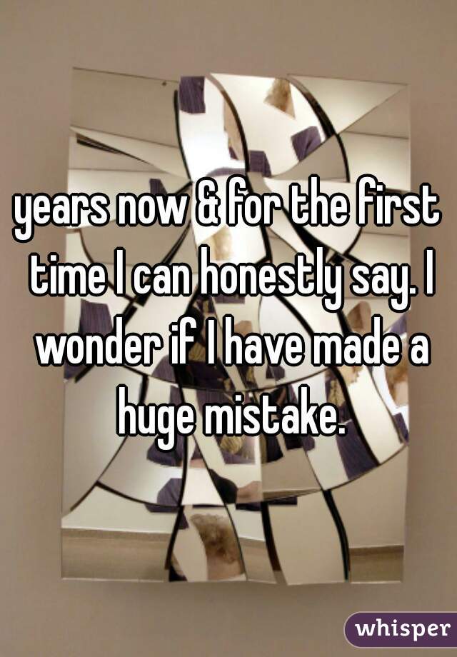 years now & for the first time I can honestly say. I wonder if I have made a huge mistake.