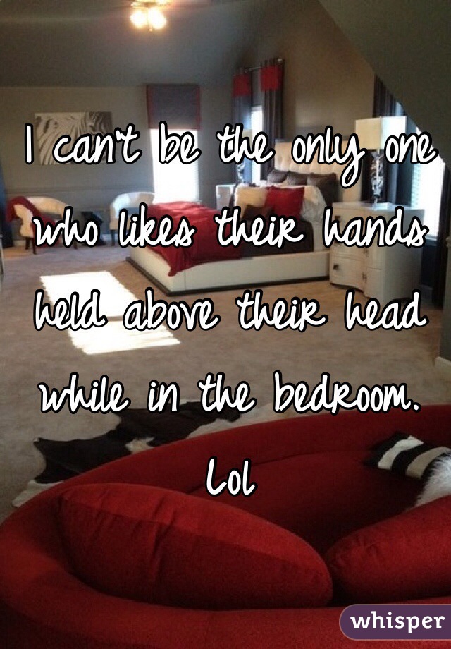 I can't be the only one who likes their hands held above their head while in the bedroom. Lol

