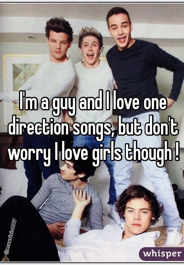 I'm a guy and I love one direction songs, but don't worry I love girls though ! 