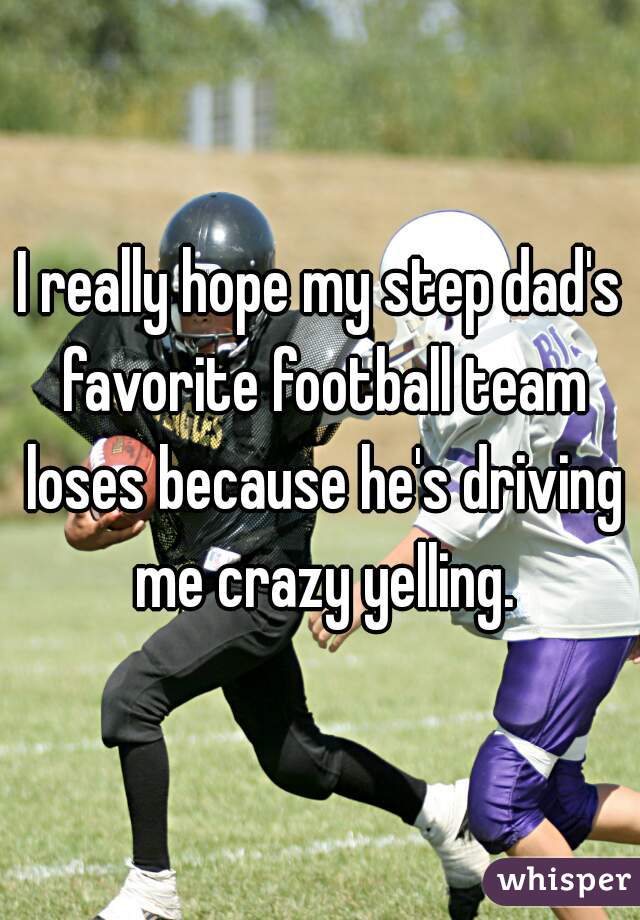 I really hope my step dad's favorite football team loses because he's driving me crazy yelling.