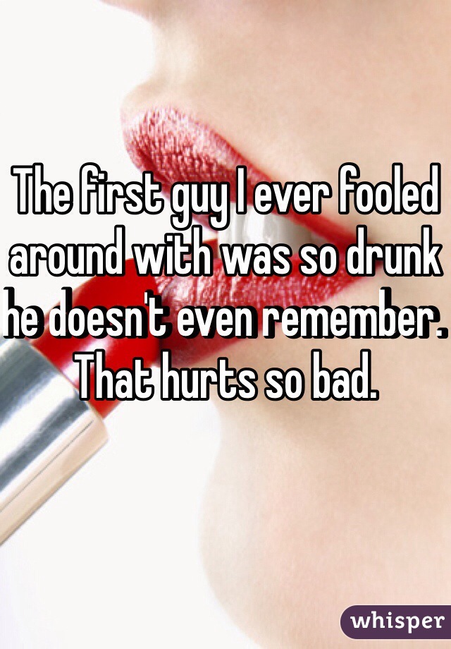 The first guy I ever fooled around with was so drunk he doesn't even remember. That hurts so bad. 