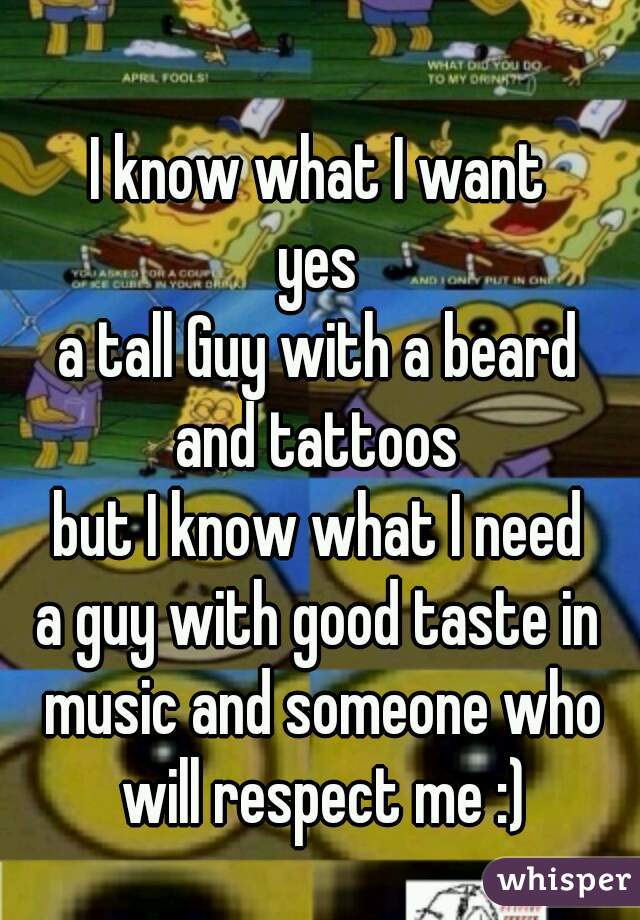 I know what I want
yes
a tall Guy with a beard
and tattoos
but I know what I need
a guy with good taste in music and someone who will respect me :)