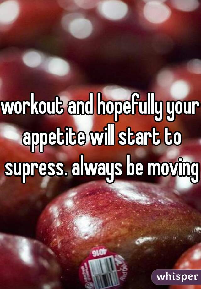workout and hopefully your appetite will start to supress. always be moving 