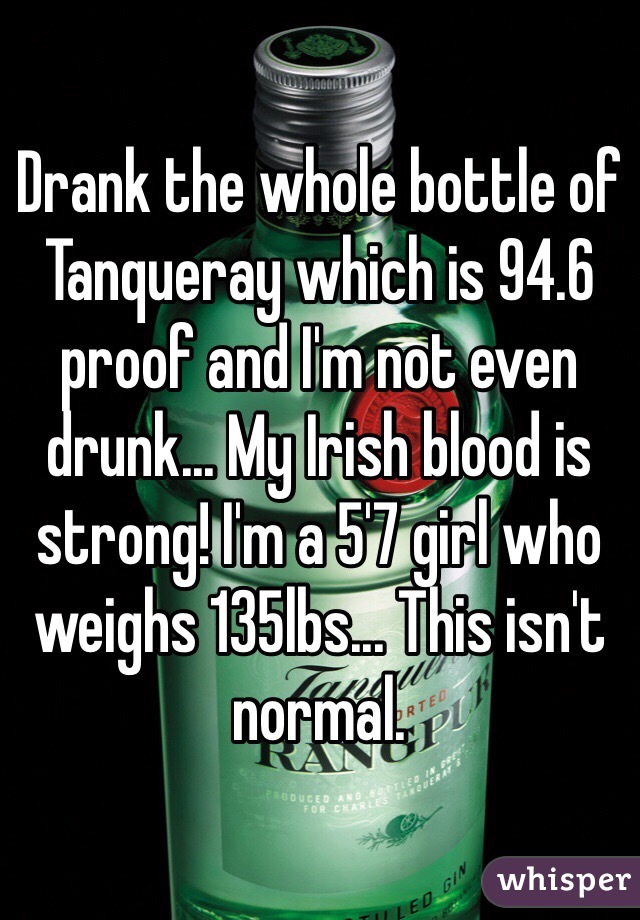 Drank the whole bottle of Tanqueray which is 94.6 proof and I'm not even drunk... My Irish blood is strong! I'm a 5'7 girl who weighs 135lbs... This isn't normal. 