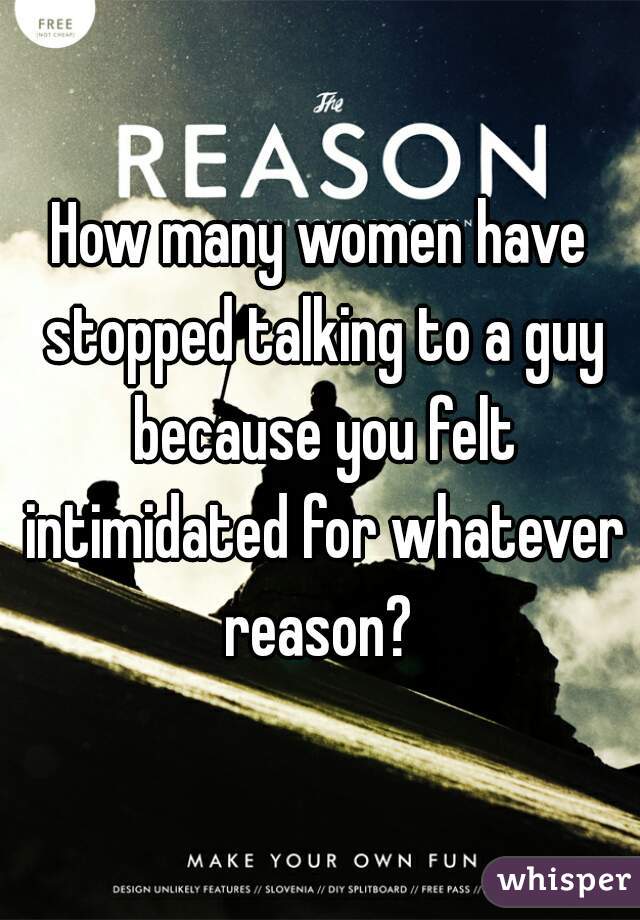 How many women have stopped talking to a guy because you felt intimidated for whatever reason? 