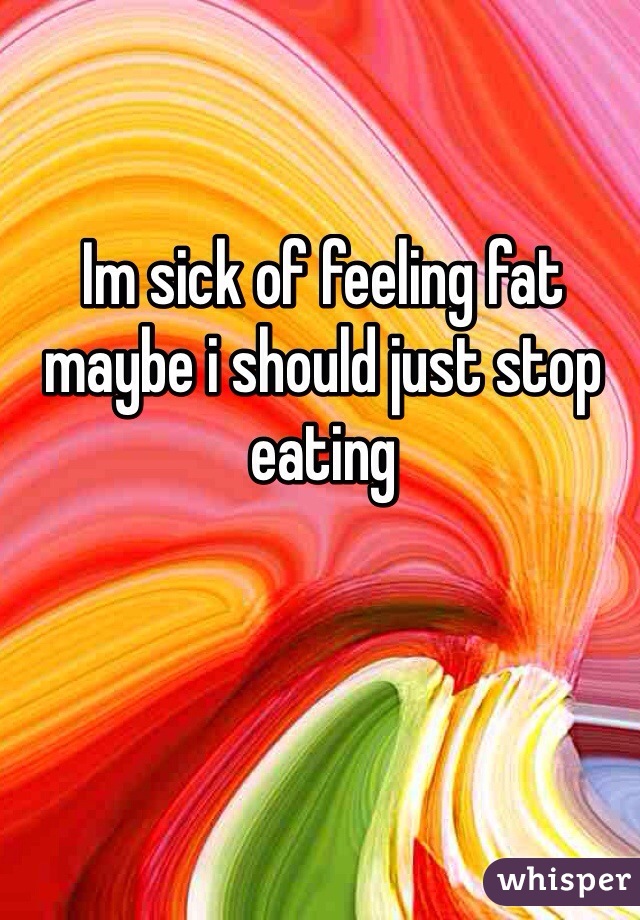 Im sick of feeling fat maybe i should just stop eating 