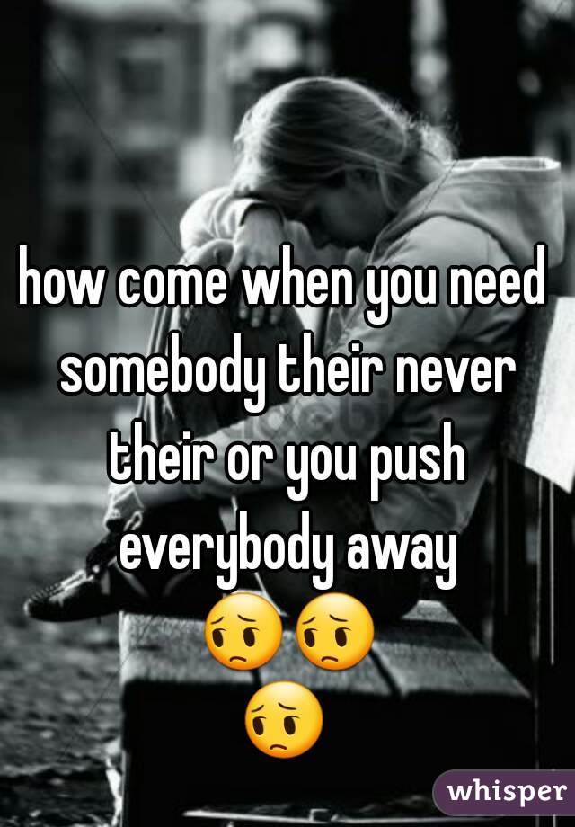 how come when you need somebody their never their or you push everybody away 😔😔😔 