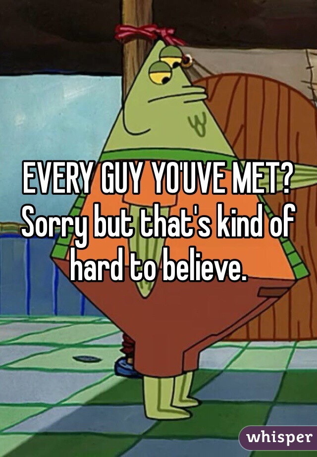 EVERY GUY YO'UVE MET? Sorry but that's kind of hard to believe.