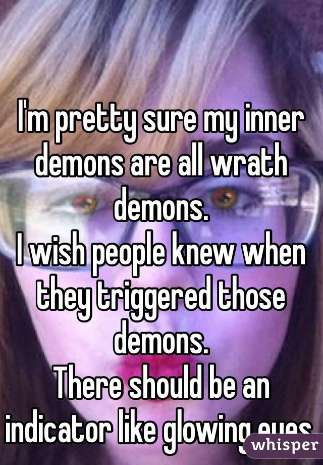 I'm pretty sure my inner demons are all wrath demons.
I wish people knew when they triggered those demons.
There should be an indicator like glowing eyes.