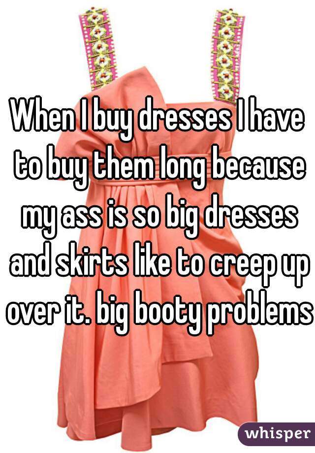 When I buy dresses I have to buy them long because my ass is so big dresses and skirts like to creep up over it. big booty problems