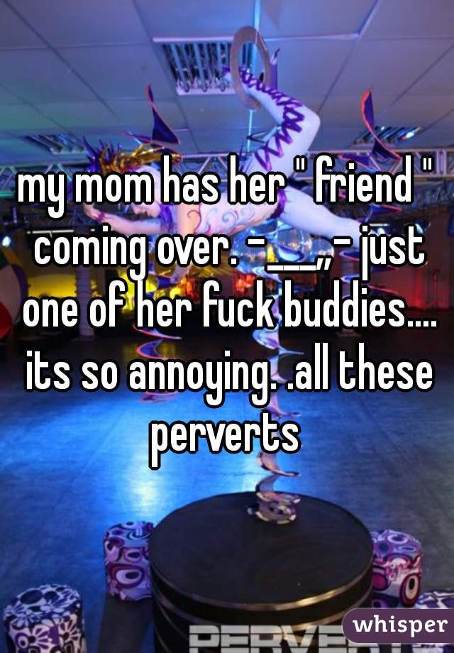 my mom has her " friend " coming over. -___„- just one of her fuck buddies.... its so annoying. .all these perverts 