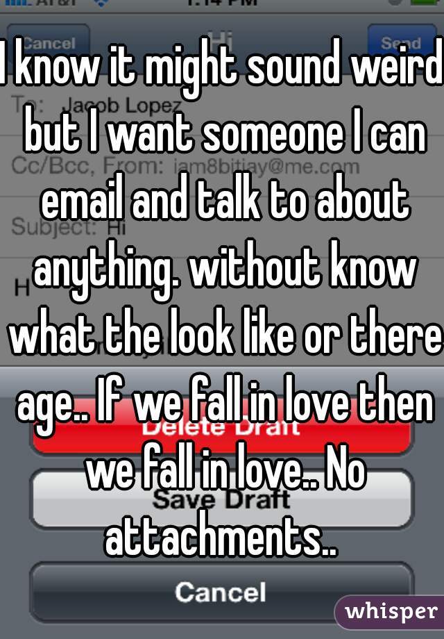 I know it might sound weird but I want someone I can email and talk to about anything. without know what the look like or there age.. If we fall in love then we fall in love.. No attachments.. 