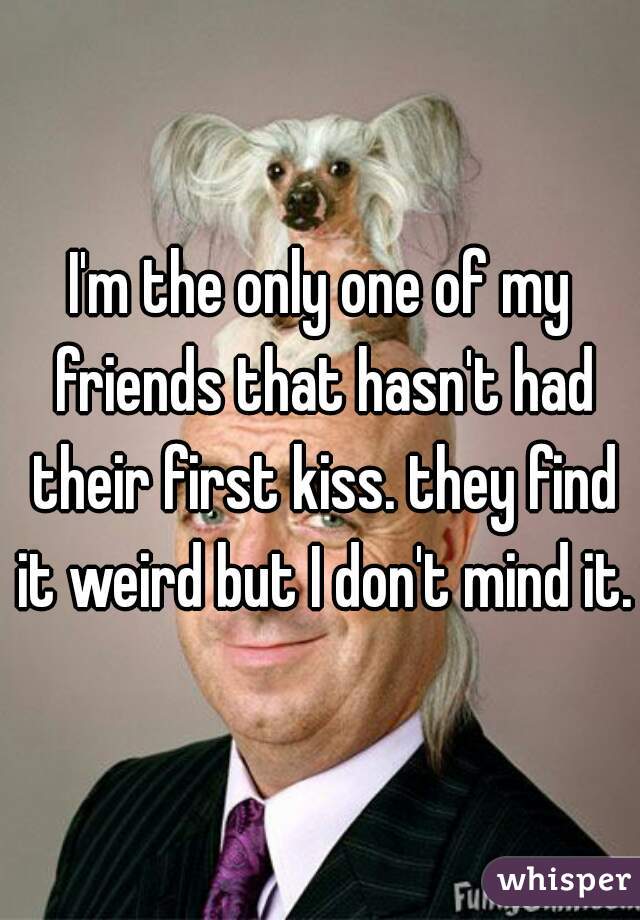 I'm the only one of my friends that hasn't had their first kiss. they find it weird but I don't mind it.