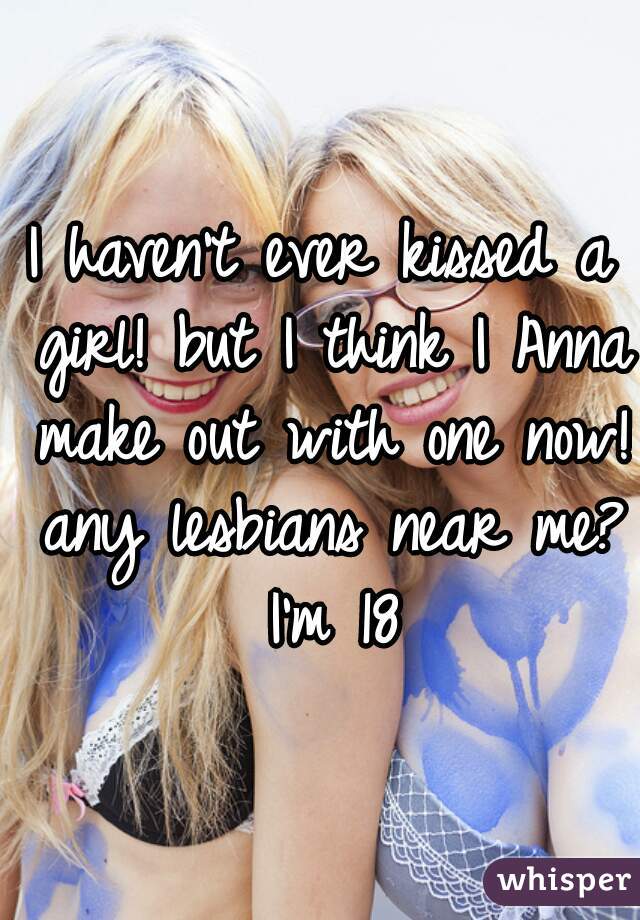 I haven't ever kissed a girl! but I think I Anna make out with one now! any lesbians near me? I'm 18