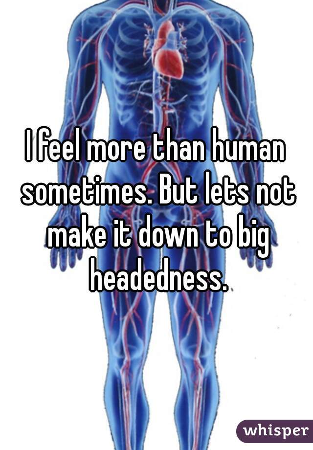 I feel more than human sometimes. But lets not make it down to big headedness.