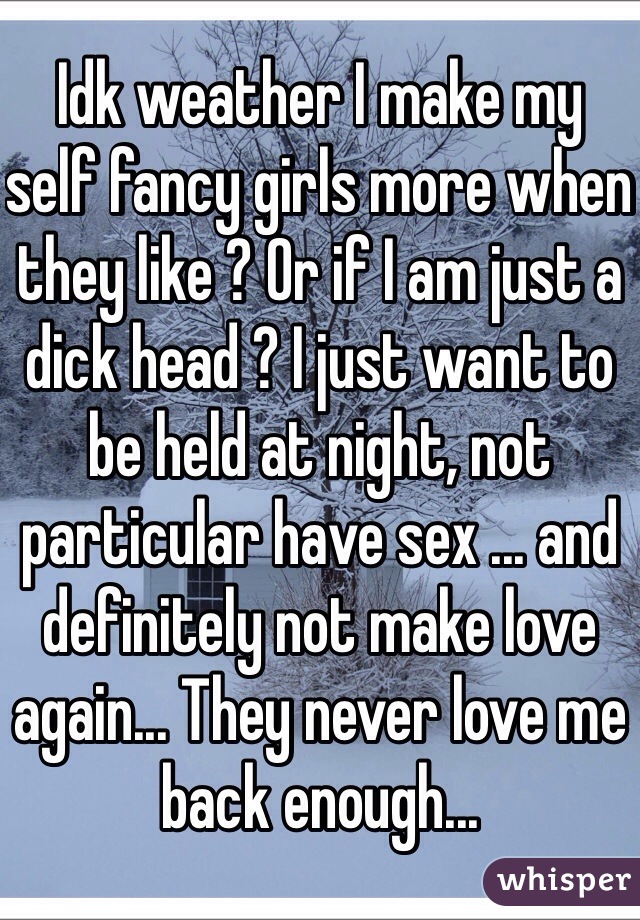 Idk weather I make my self fancy girls more when they like ? Or if I am just a dick head ? I just want to be held at night, not particular have sex ... and definitely not make love again... They never love me back enough... 