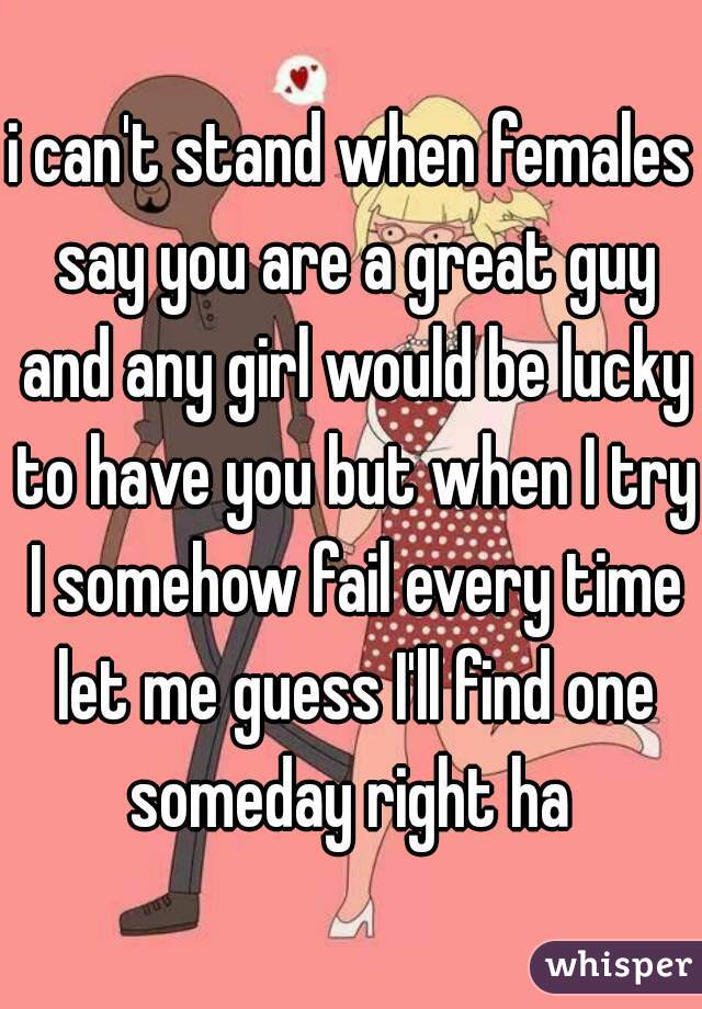 i can't stand when females say you are a great guy and any girl would be lucky to have you but when I try I somehow fail every time let me guess I'll find one someday right ha 