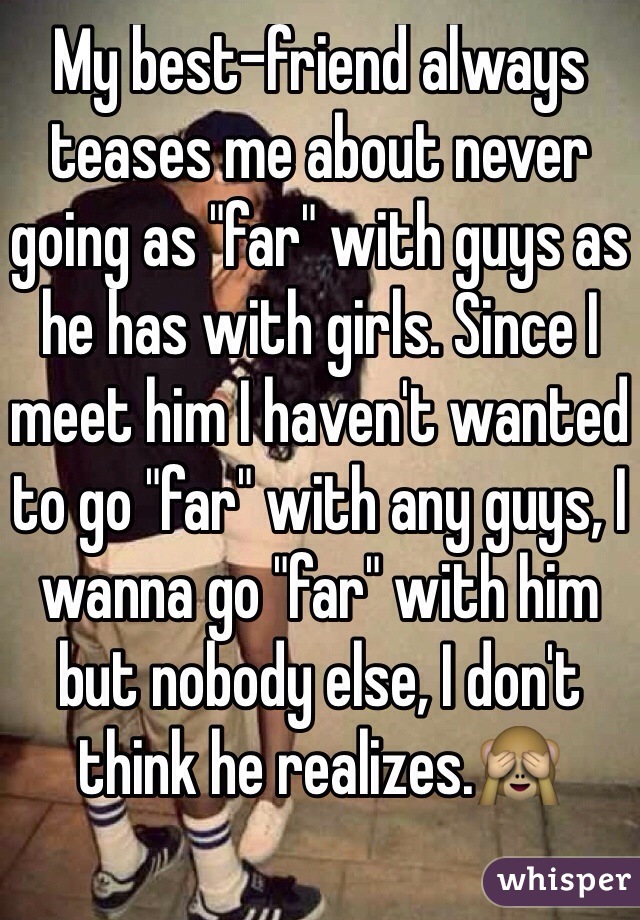 My best-friend always teases me about never going as "far" with guys as he has with girls. Since I meet him I haven't wanted to go "far" with any guys, I wanna go "far" with him but nobody else, I don't think he realizes.🙈

