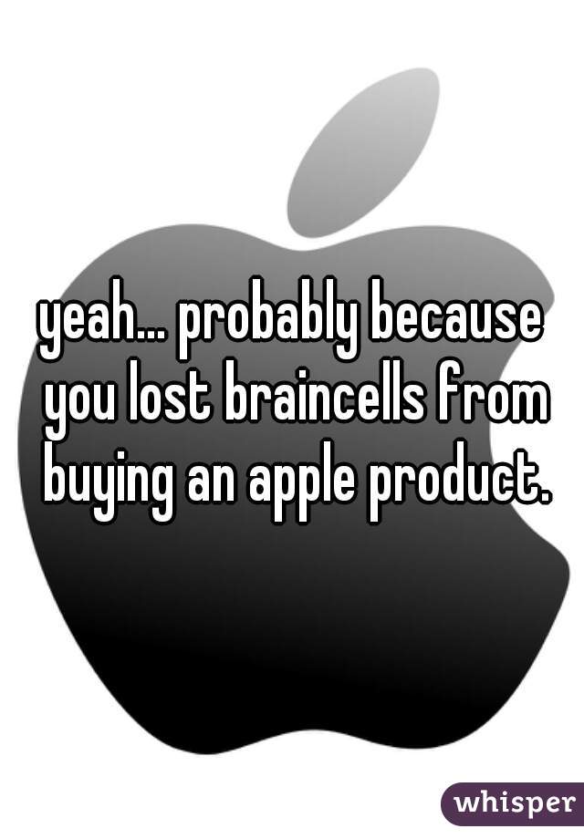 yeah... probably because you lost braincells from buying an apple product.