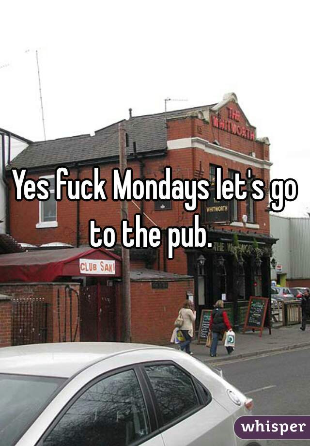 Yes fuck Mondays let's go to the pub.  