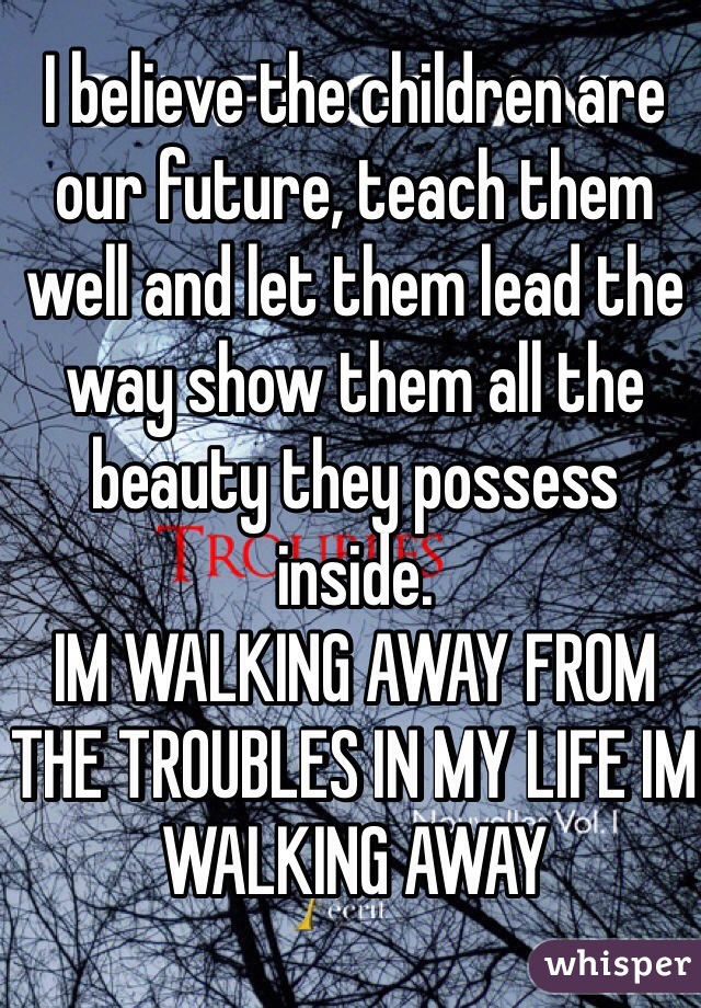 I believe the children are our future, teach them well and let them lead the way show them all the beauty they possess inside. 
IM WALKING AWAY FROM THE TROUBLES IN MY LIFE IM WALKING AWAY 