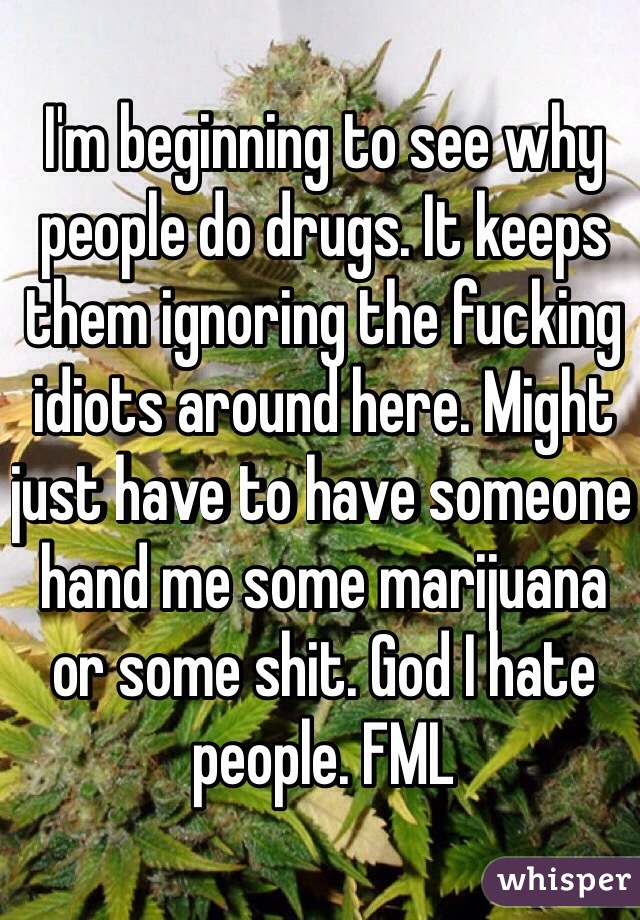 I'm beginning to see why people do drugs. It keeps them ignoring the fucking idiots around here. Might just have to have someone hand me some marijuana or some shit. God I hate people. FML