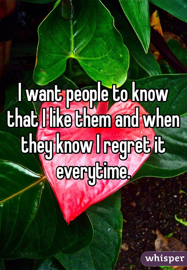I want people to know that I like them and when they know I regret it everytime.