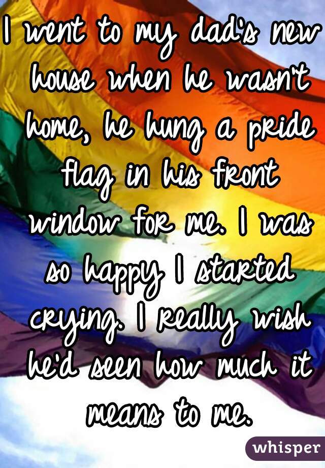 I went to my dad's new house when he wasn't home, he hung a pride flag in his front window for me. I was so happy I started crying. I really wish he'd seen how much it means to me.