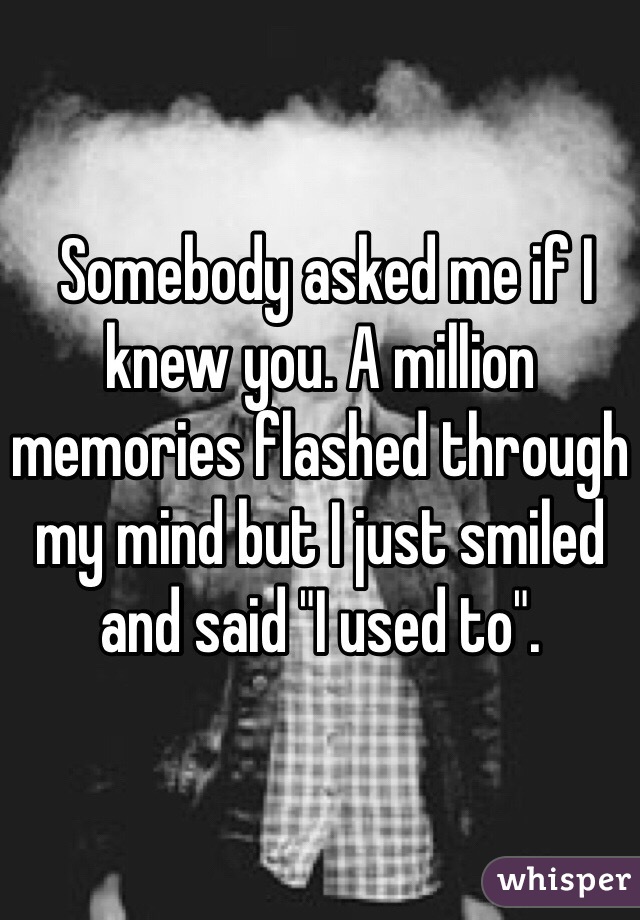  Somebody asked me if I knew you. A million memories flashed through my mind but I just smiled and said "I used to". 