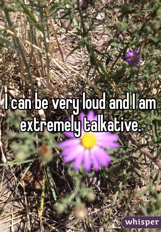 I can be very loud and I am extremely talkative. 