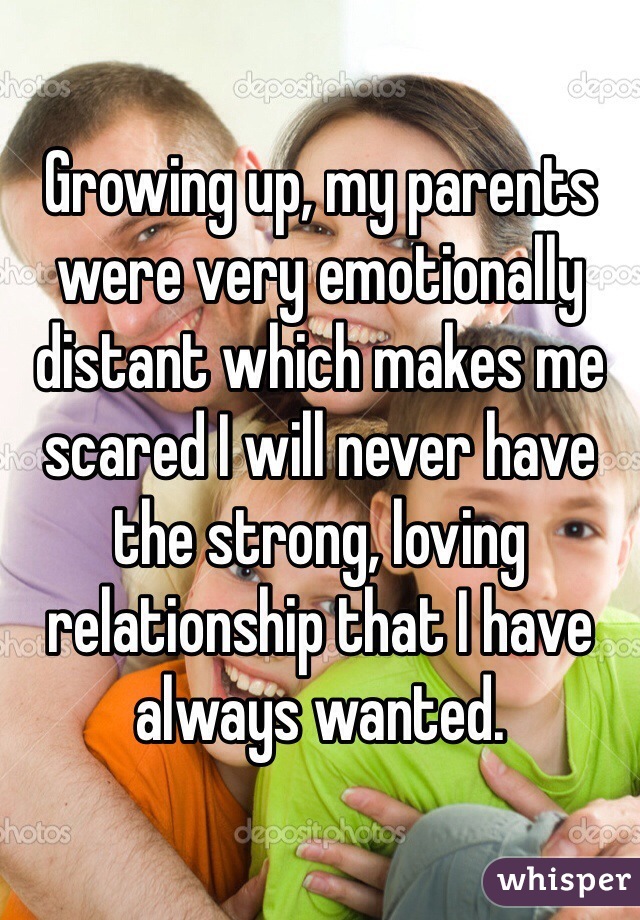 Growing up, my parents were very emotionally distant which makes me scared I will never have the strong, loving relationship that I have always wanted. 