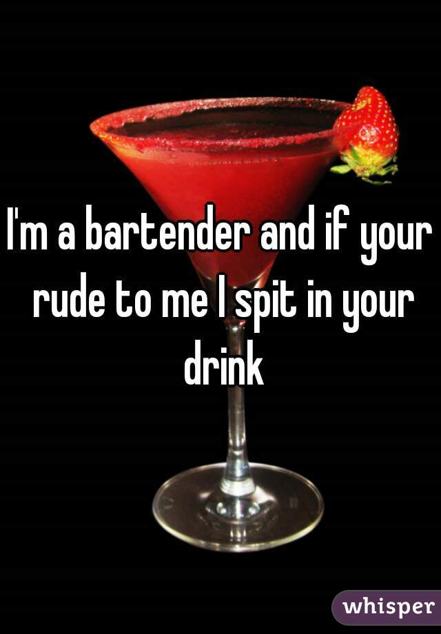 I'm a bartender and if your rude to me I spit in your drink