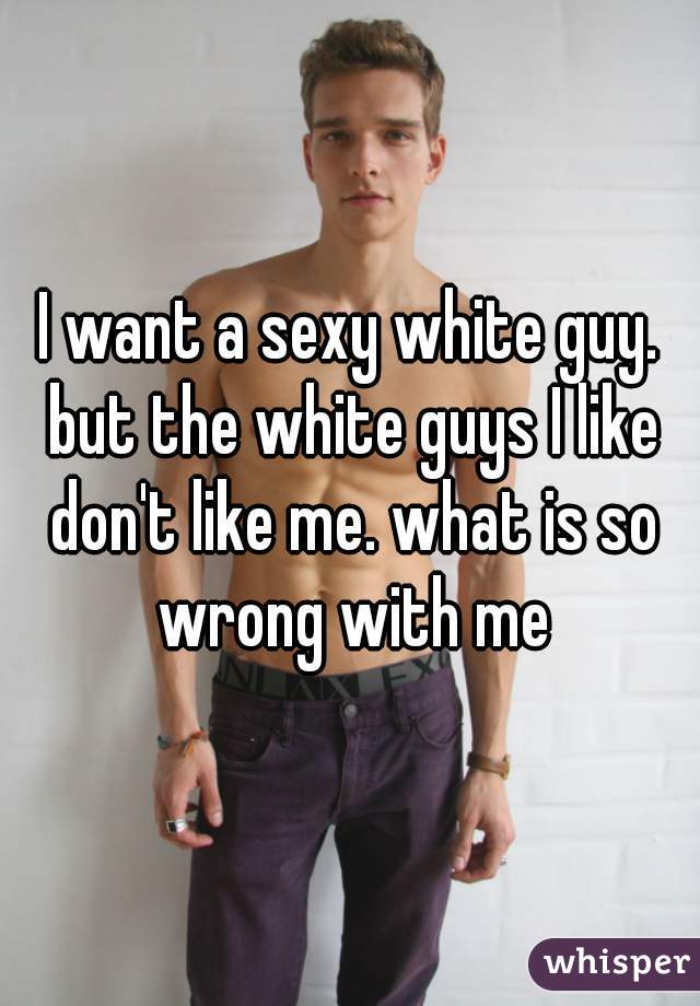 I want a sexy white guy. but the white guys I like don't like me. what is so wrong with me