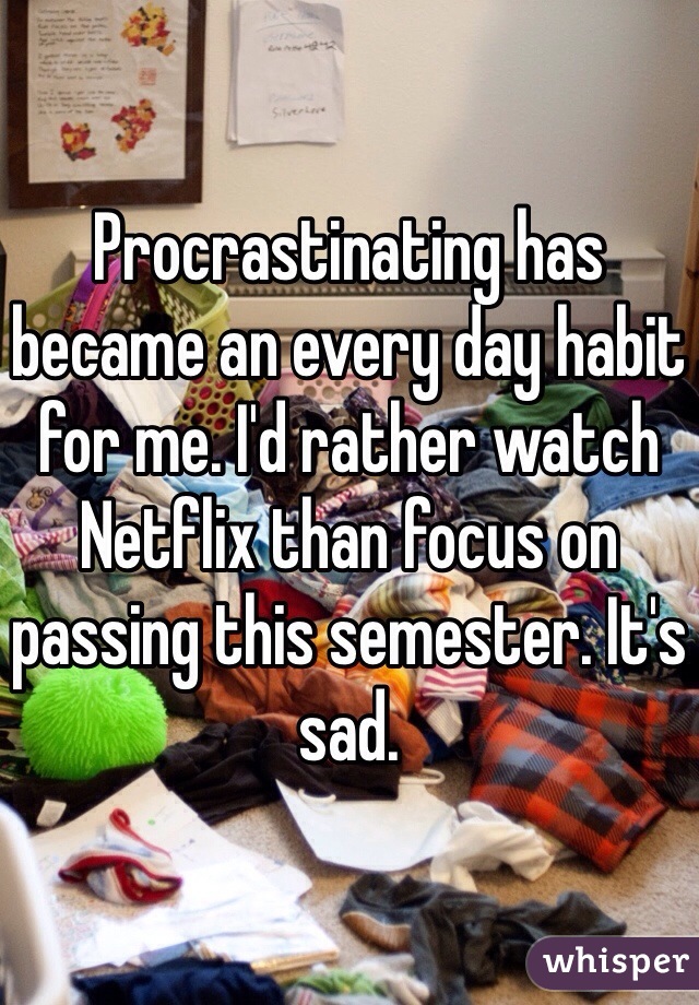 Procrastinating has became an every day habit for me. I'd rather watch Netflix than focus on passing this semester. It's sad.