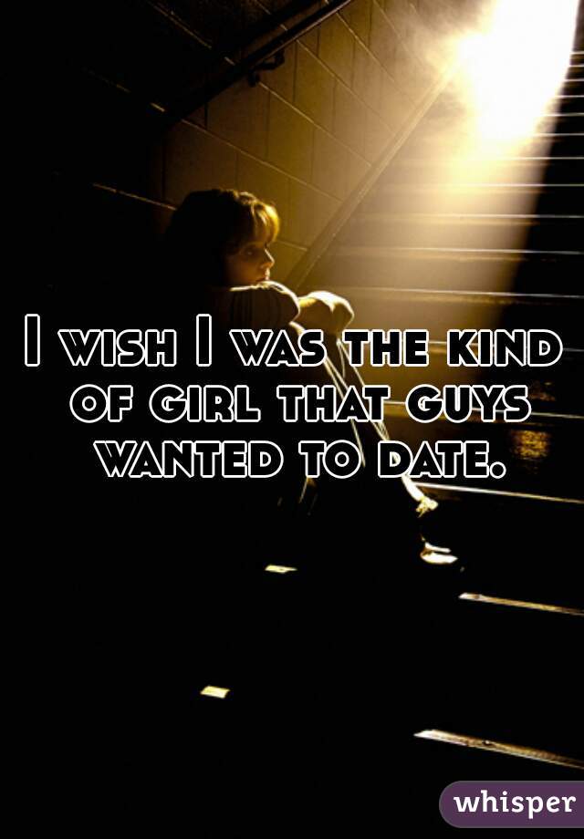 I wish I was the kind of girl that guys wanted to date.