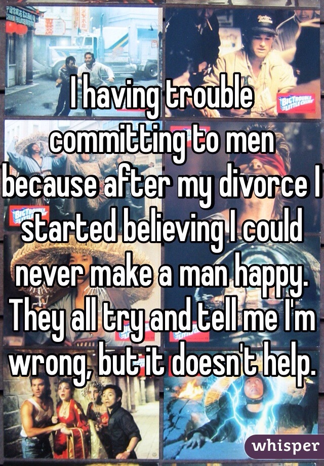 I having trouble committing to men because after my divorce I started believing I could never make a man happy. They all try and tell me I'm wrong, but it doesn't help. 