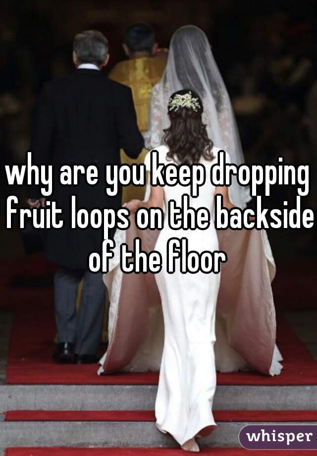 why are you keep dropping fruit loops on the backside of the floor 